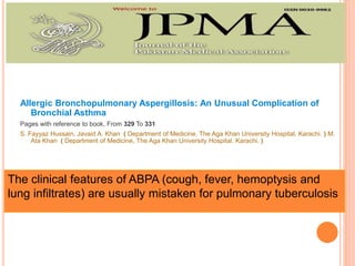 Allergic Bronchopulmonary Aspergillosis: An Unusual Complication of
Bronchial Asthma
Pages with reference to book, From 329 To 331
S. Fayyaz Hussain, Javaid A. Khan ( Department of Medicine, The Aga Khan University Hospital, Karachi. ) M.
Ata Khan ( Department of Medicine, The Aga Khan University Hospital. Karachi. )
The clinical features of ABPA (cough, fever, hemoptysis and
lung infiltrates) are usually mistaken for pulmonary tuberculosis
 