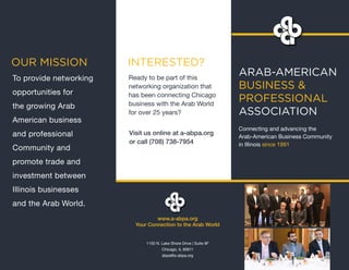 ARAB-AMERICAN
BUSINESS &
PROFESSIONAL
ASSOCIATION
Connecting and advancing the
Arab-American Business Community
in Illinois since 1991
Ready to be part of this
networking organization that
has been connecting Chicago
business with the Arab World
for over 25 years?
Visit us online at a-abpa.org
or call (708) 738-7954
8) 738-7954
OUR MISSION INTERESTED?
www.a-abpa.org
Your Connection to the Arab World
1150 N. Lake Shore Drive | Suite 9F
Chicago, IL 60611
abpa@a-abpa.org
To provide networking
opportunities for
the growing Arab
American business
and professional
Community and
promote trade and
investment between
Illinois businesses
and the Arab World.
 