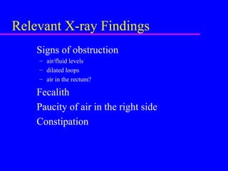 Relevant X-ray Findings
Signs of obstruction
– air/fluid levels
– dilated loops
– air in the rectum?
Fecalith
Paucity of air in the right side
Constipation
 