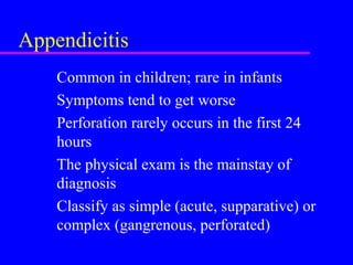 Appendicitis
Common in children; rare in infants
Symptoms tend to get worse
Perforation rarely occurs in the first 24
hours
The physical exam is the mainstay of
diagnosis
Classify as simple (acute, supparative) or
complex (gangrenous, perforated)
 