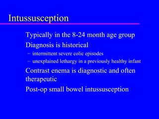 Intussusception
Typically in the 8-24 month age group
Diagnosis is historical
– intermittent severe colic episodes
– unexplained lethargy in a previously healthy infant
Contrast enema is diagnostic and often
therapeutic
Post-op small bowel intussusception
 