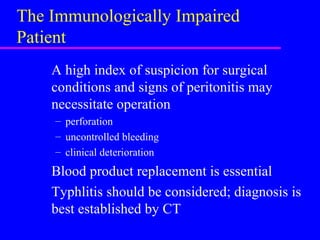 The Immunologically Impaired
Patient
A high index of suspicion for surgical
conditions and signs of peritonitis may
necessitate operation
– perforation
– uncontrolled bleeding
– clinical deterioration
Blood product replacement is essential
Typhlitis should be considered; diagnosis is
best established by CT
 