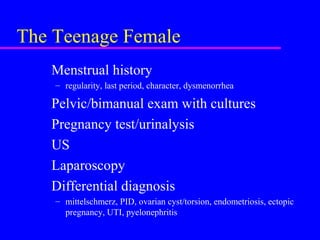 The Teenage Female
Menstrual history
– regularity, last period, character, dysmenorrhea
Pelvic/bimanual exam with cultures
Pregnancy test/urinalysis
US
Laparoscopy
Differential diagnosis
– mittelschmerz, PID, ovarian cyst/torsion, endometriosis, ectopic
pregnancy, UTI, pyelonephritis
 