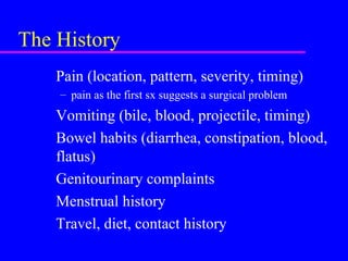 The History
Pain (location, pattern, severity, timing)
– pain as the first sx suggests a surgical problem
Vomiting (bile, blood, projectile, timing)
Bowel habits (diarrhea, constipation, blood,
flatus)
Genitourinary complaints
Menstrual history
Travel, diet, contact history
 