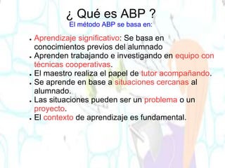 ¿ Qué es ABP ?
El método ABP se basa en:
● Aprendizaje significativo: Se basa en
conocimientos previos del alumnado
● Aprenden trabajando e investigando en equipo con
técnicas cooperativas.
● El maestro realiza el papel de tutor acompañando.
● Se aprende en base a situaciones cercanas al
alumnado.
● Las situaciones pueden ser un problema o un
proyecto.
● El contexto de aprendizaje es fundamental.
 