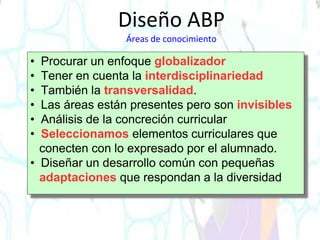 • Procurar un enfoque globalizador
• Tener en cuenta la interdisciplinariedad
• También la transversalidad.
• Las áreas están presentes pero son invisibles
• Análisis de la concreción curricular
• Seleccionamos elementos curriculares que
conecten con lo expresado por el alumnado.
• Diseñar un desarrollo común con pequeñas
adaptaciones que respondan a la diversidad
Diseño ABP
Áreas de conocimiento
 