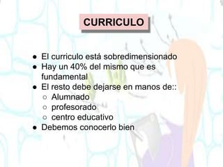 CURRICULO
● El curriculo está sobredimensionado
● Hay un 40% del mismo que es
fundamental
● El resto debe dejarse en manos de::
○ Alumnado
○ profesorado
○ centro educativo
● Debemos conocerlo bien
 