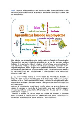 Dani: luego de haber pasado por los distintos niveles de escolarización puedo
decir que lamentablemente no he tenido la posibilidad de trabajar con este tipo
de aprendizajes.
d-
f-La relación que se establece entre los Aprendizajes Basado en Proyecto y las
Webquest es que son estrategias didácticas en la que los alumnos realizan
trabajos de investigación (desde mitad de primaria hasta universidad) son los
que realmente construyen el conocimiento que luego van a aprender. Se les
organiza en grupos, se les asignan roles y tienen que elaborar un producto que
va desde una presentación, o un documento, hasta una escenificación teatral o
un guión radiofónico, etc., representando lo más ajustado posible las distintas
posturas de los roles.
g- Si, consideramos factible la incorporación del “Aprendizaje basado en
Proyectos con TIC” durante el trayecto de la Residencia Pedagógica, porque
creemos que es una experiencia muy rica y una muy buena propuesta para
motivar a los alumnos a resolver, indagar, crear y construir en colaboración con
el conocimiento.
Ademas la investigación grupal exige no sólo saber qué y cómo buscar, ser
capaz de navegar y manipular la información, sino que también requiere
discusión para tomar en cuenta los diferentes puntos de vista y dividir el trabajo
con base en consensos.
También el trabajo en grupo exige ser capaz de planear y coordinar
estructuralmente el trabajo, así como hacer división de tareas y roles, dando a
cada quien la posibilidad de asumir su papel y responsabilidad.
 