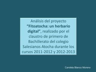 Análisis del proyecto
“Fitoatocha: un herbario
digital”, realizado por el
claustro de primero de
Bachillerato del colegio
Salesianos Atocha durante los
cursos 2011-2012 y 2012-2013
Candela Blanco Moreno
 