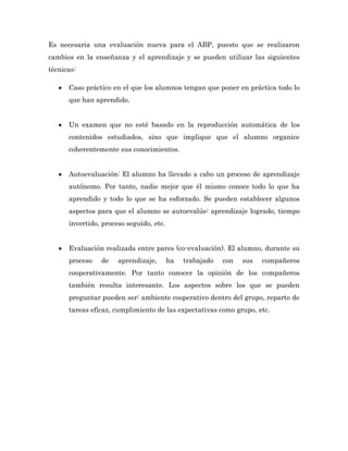 Es necesaria una evaluación nueva para el ABP, puesto que se realizaron
cambios en la enseñanza y el aprendizaje y se pueden utilizar las siguientes
técnicas:

      Caso práctico en el que los alumnos tengan que poner en práctica todo lo
      que han aprendido.


      Un examen que no esté basado en la reproducción automática de los
      contenidos estudiados, sino que implique que el alumno organice
      coherentemente sus conocimientos.


      Autoevaluación: El alumno ha llevado a cabo un proceso de aprendizaje
      autónomo. Por tanto, nadie mejor que él mismo conoce todo lo que ha
      aprendido y todo lo que se ha esforzado. Se pueden establecer algunos
      aspectos para que el alumno se autoevalúe: aprendizaje logrado, tiempo
      invertido, proceso seguido, etc.


      Evaluación realizada entre pares (co-evaluación). El alumno, durante su
      proceso   de    aprendizaje,       ha   trabajado   con   sus   compañeros
      cooperativamente. Por tanto conocer la opinión de los compañeros
      también resulta interesante. Los aspectos sobre los que se pueden
      preguntar pueden ser: ambiente cooperativo dentro del grupo, reparto de
      tareas eficaz, cumplimiento de las expectativas como grupo, etc.
 