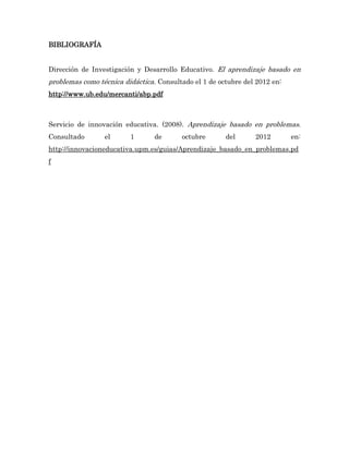 BIBLIOGRAFÍA


Dirección de Investigación y Desarrollo Educativo. El aprendizaje basado en
problemas como técnica didáctica. Consultado el 1 de octubre del 2012 en:
http://www.ub.edu/mercanti/abp.pdf



Servicio de innovación educativa. (2008). Aprendizaje basado en problemas.
Consultado       el      1       de      octubre       del      2012        en:
http://innovacioneducativa.upm.es/guias/Aprendizaje_basado_en_problemas.pd
f
 