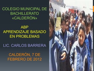 COLEGIO MUNICIPAL DE
   BACHILLERATO
    «CALDERÓN»

        ABP
APRENDIZAJE BASADO
   EN PROBLEMAS

LIC. CARLOS BARRERA

   CALDERÓN, 7 DE
  FEBRERO DE 2012
 