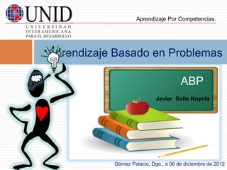 Aprendizaje Por Competencias.




Aprendizaje Basado en Problemas

                                      ABP
                            Javier Solis Noyola




           Gómez Palacio, Dgo., a 06 de diciembre de 2012
 
