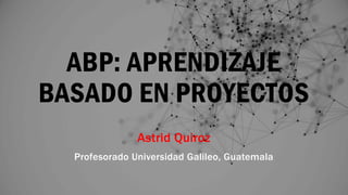 ABP: APRENDIZAJE
BASADO EN PROYECTOS
Astrid Quiroz
Profesorado Universidad Galileo, Guatemala
 