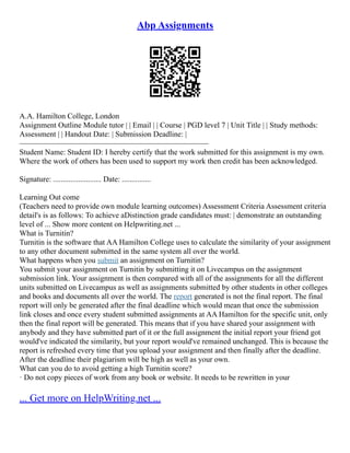 Abp Assignments
A.A. Hamilton College, London
Assignment Outline Module tutor | | Email | | Course | PGD level 7 | Unit Title | | Study methods:
Assessment | | Handout Date: | Submission Deadline: |
–––––––––––––––––––––––––––––––––––––––––––––––––
Student Name: Student ID: I hereby certify that the work submitted for this assignment is my own.
Where the work of others has been used to support my work then credit has been acknowledged.
Signature: ......................... Date: ...............
Learning Out come
(Teachers need to provide own module learning outcomes) Assessment Criteria Assessment criteria
detail's is as follows: To achieve aDistinction grade candidates must: | demonstrate an outstanding
level of ... Show more content on Helpwriting.net ...
What is Turnitin?
Turnitin is the software that AA Hamilton College uses to calculate the similarity of your assignment
to any other document submitted in the same system all over the world.
What happens when you submit an assignment on Turnitin?
You submit your assignment on Turnitin by submitting it on Livecampus on the assignment
submission link. Your assignment is then compared with all of the assignments for all the different
units submitted on Livecampus as well as assignments submitted by other students in other colleges
and books and documents all over the world. The report generated is not the final report. The final
report will only be generated after the final deadline which would mean that once the submission
link closes and once every student submitted assignments at AA Hamilton for the specific unit, only
then the final report will be generated. This means that if you have shared your assignment with
anybody and they have submitted part of it or the full assignment the initial report your friend got
would've indicated the similarity, but your report would've remained unchanged. This is because the
report is refreshed every time that you upload your assignment and then finally after the deadline.
After the deadline their plagiarism will be high as well as your own.
What can you do to avoid getting a high Turnitin score?
· Do not copy pieces of work from any book or website. It needs to be rewritten in your
... Get more on HelpWriting.net ...
 