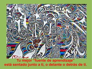 Tu mejor “fuente de aprendizaje”
está sentado junto a ti, o delante o detrás de ti.
 