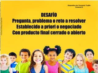 DESAFÍO
Pregunta, problema o reto a resolver
Establecido a priori o negociado
Con producto final cerrado o abierto
http://www.shutterstock.com/es/pic-262960613/stock-photo-diversity-children-friendship-
innocence-smiling-concept.html
Diapositiva de: Fernando Trujillo
Conecta13
 