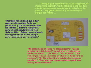" ...De algún país murieron casi todas las gentes, mi
madre me lo explicó", "yo he visto en la tele que han
muerto tres personas porque hay un país donde hay
guerra", "hay gente que corre y se va de su país
porque son malos"...
"Mi madre me ha dicho que si hay
guerra en Disneyland Paris, no
podemos ir y que han cerrado todas
las tiendas", "En Paris hay guerra,
pero no en Disneyland Paris y en
Siria también. ¿Sabéis que en Almería
había guerra hace mucho tiempo
pero cuando nací yo, ya no había"
"Mi padre nació en Paris y no había guerra", "En las
noticias de la tele había 17 muertos en un país porque
había una bomba", "¿En Siria?", "No, en Paris", "Una
vecina que tenía unos primos que fueron a Paris pero no
murieron", "En Disneyland Paris estaban los tanques y
estallaron" "Para que pare la guerra podrían partir una
mesa y hacer un debate"
 