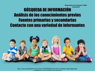 BÚSQUEDA DE INFORMACIÓN
Análisis de los conocimientos previos
Fuentes primarias y secundarias
Contacto con una variedad de informantes
http://www.shutterstock.com/es/pic-255233626/stock-photo-children-kids-happiness-
Diapositiva de: Fernando Trujillo
Conecta13
 