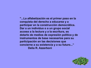 "...La alfabetización es el primer paso en la
conquista del derecho a educarse y a
participar en la construcción democrática.
Dar a un individuo o a un grupo social
acceso a la lectura y a la escritura, es
dotarlo de medios de expresión política y de
instrumentos de base necesarios para su
participación en las decisiones que
concierne a su existencia y a su futuro...”
Delia R. Azzerboni
 
