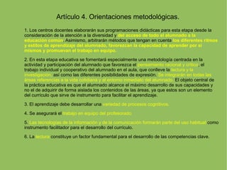 Artículo 4. Orientaciones metodológicas.
1. Los centros docentes elaborarán sus programaciones didácticas para esta etapa desde la
consideración de la atención a la diversidad y del acceso de todo el alumnado a la
educación común. Asimismo, arbitrarán métodos que tengan en cuenta los diferentes ritmos
y estilos de aprendizaje del alumnado, favorezcan la capacidad de aprender por sí
mismos y promuevan el trabajo en equipo.
2. En esta etapa educativa se fomentará especialmente una metodología centrada en la
actividad y participación del alumnado que favorezca el pensamiento racional y crítico, el
trabajo individual y cooperativo del alumnado en el aula, que conlleve la lectura y la
investigación, así como las diferentes posibilidades de expresión. Se integrarán en todas las
áreas referencias a la vida cotidiana y al entorno inmediato del alumnado. El objeto central de
la práctica educativa es que el alumnado alcance el máximo desarrollo de sus capacidades y
no el de adquirir de forma aislada los contenidos de las áreas, ya que estos son un elemento
del currículo que sirve de instrumento para facilitar el aprendizaje.
3. El aprendizaje debe desarrollar una variedad de procesos cognitivos.
4. Se asegurará el trabajo en equipo del profesorado.
5. Las tecnologías de la información y de la comunicación formarán parte del uso habitual como
instrumento facilitador para el desarrollo del currículo.
6. La lectura constituye un factor fundamental para el desarrollo de las competencias clave.
 