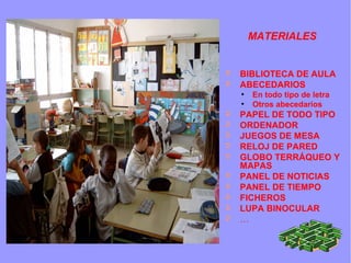 MATERIALES
➲ BIBLIOTECA DE AULA
➲ ABECEDARIOS
●
En todo tipo de letra
●
Otros abecedarios
➲ PAPEL DE TODO TIPO
➲ ORDENADOR
➲ JUEGOS DE MESA
➲ RELOJ DE PARED
➲ GLOBO TERRÁQUEO Y
MAPAS
➲ PANEL DE NOTICIAS
➲ PANEL DE TIEMPO
➲ FICHEROS
➲ LUPA BINOCULAR
➲ …
 