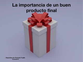 La importancia de un buen
producto final
Diapositiva de: Fernando Trujillo
Conecta13
 