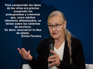 Para comprender las ideas
de los niños era preciso
suspender los
presupuestos y creencias
que, como adultos
altamente alfabetizados, se
tenían sobre los sistemas
de escritura.
Es decir, reconstruir la idea
de objeto.
Emilia Ferreiro.
 