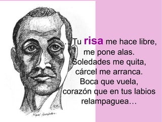 …Tu risa me hace libre,
me pone alas.
Soledades me quita,
cárcel me arranca.
Boca que vuela,
corazón que en tus labios
relampaguea…
 