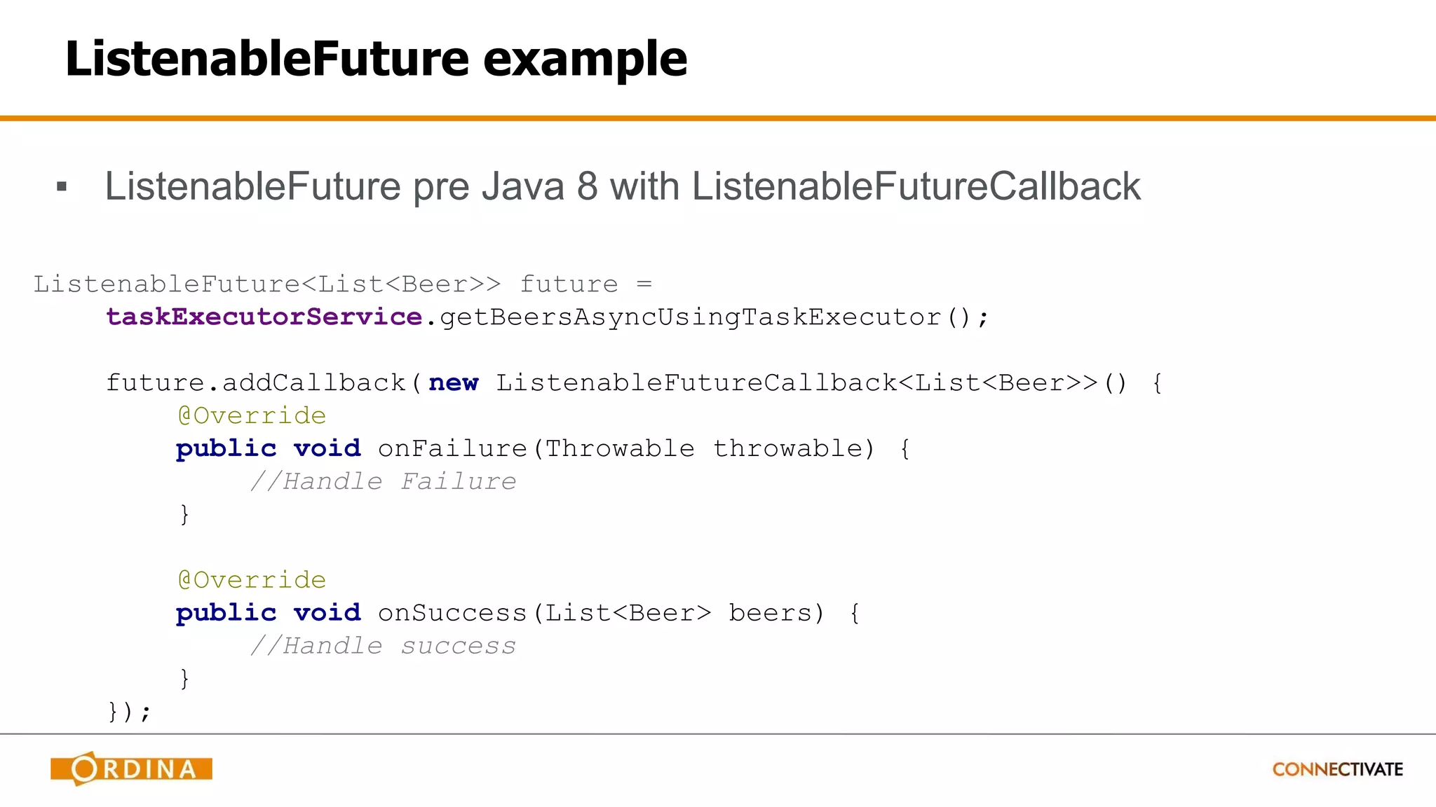 ListenableFuture example
▪ ListenableFuture pre Java 8 with ListenableFutureCallback
ListenableFuture<List<Beer>> future =
taskExecutorService.getBeersAsyncUsingTaskExecutor();
future.addCallback( new ListenableFutureCallback<List<Beer>>() {
@Override
public void onFailure(Throwable throwable) {
//Handle Failure
}
@Override
public void onSuccess(List<Beer> beers) {
//Handle success
}
});
 