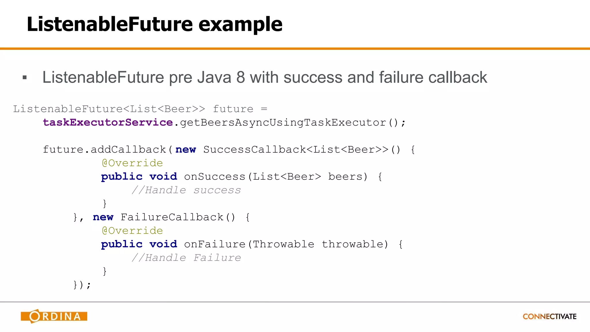 ListenableFuture example
▪ ListenableFuture pre Java 8 with success and failure callback
ListenableFuture<List<Beer>> future =
taskExecutorService.getBeersAsyncUsingTaskExecutor();
future.addCallback( new SuccessCallback<List<Beer>>() {
@Override
public void onSuccess(List<Beer> beers) {
//Handle success
}
}, new FailureCallback() {
@Override
public void onFailure(Throwable throwable) {
//Handle Failure
}
});
 