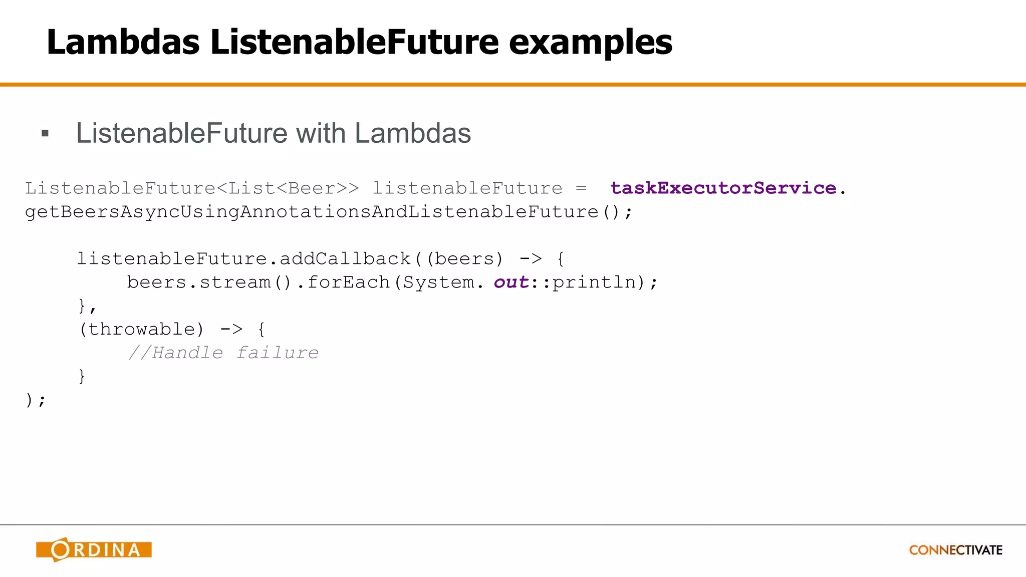 Lambdas ListenableFuture examples
▪ ListenableFuture with Lambdas
ListenableFuture<List<Beer>> listenableFuture = taskExecutorService.
getBeersAsyncUsingAnnotationsAndListenableFuture();
listenableFuture.addCallback((beers) -> {
beers.stream().forEach(System. out::println);
},
(throwable) -> {
//Handle failure
}
);
 