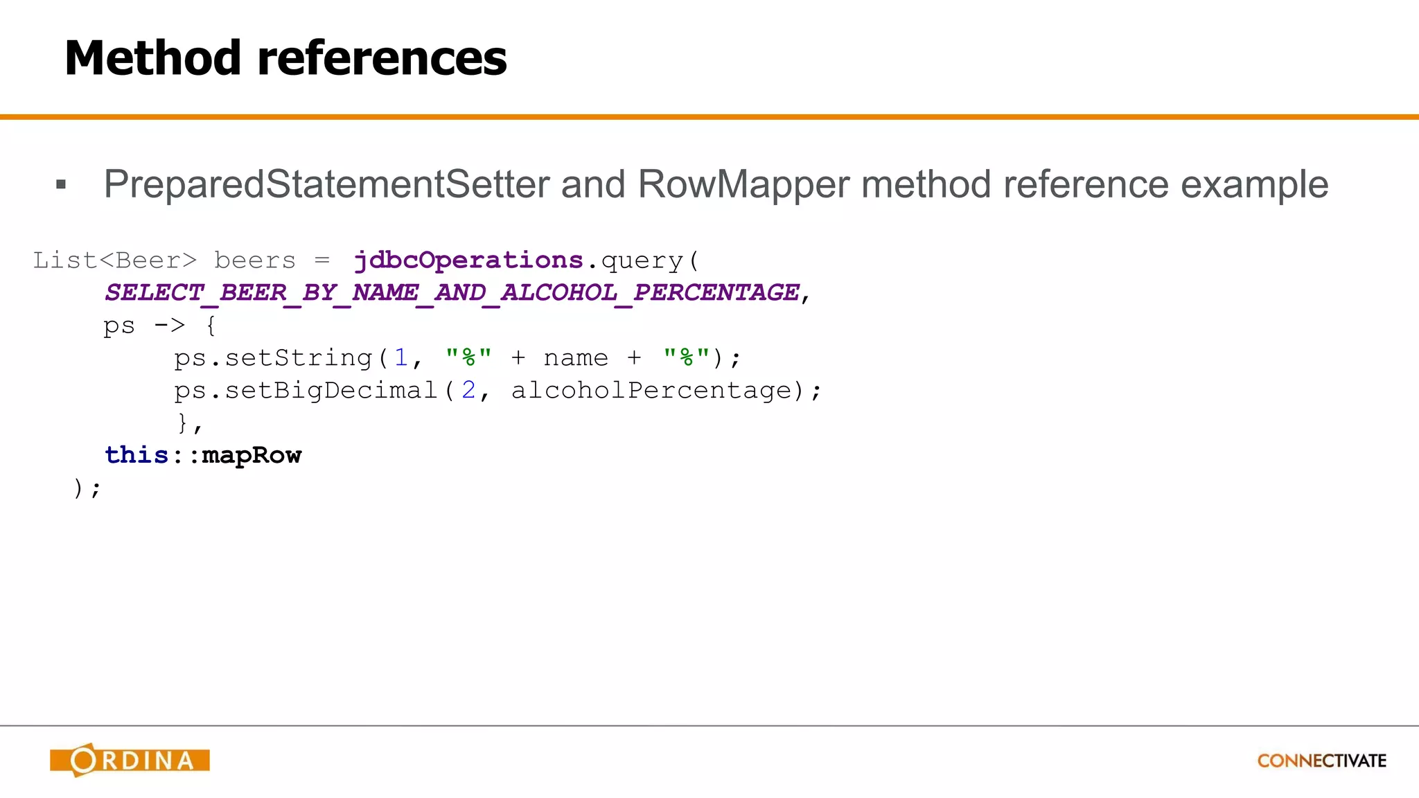 Method references
▪ PreparedStatementSetter and RowMapper method reference example
List<Beer> beers = jdbcOperations.query(
SELECT_BEER_BY_NAME_AND_ALCOHOL_PERCENTAGE,
ps -> {
ps.setString(1, "%" + name + "%");
ps.setBigDecimal( 2, alcoholPercentage);
},
this::mapRow
);
 