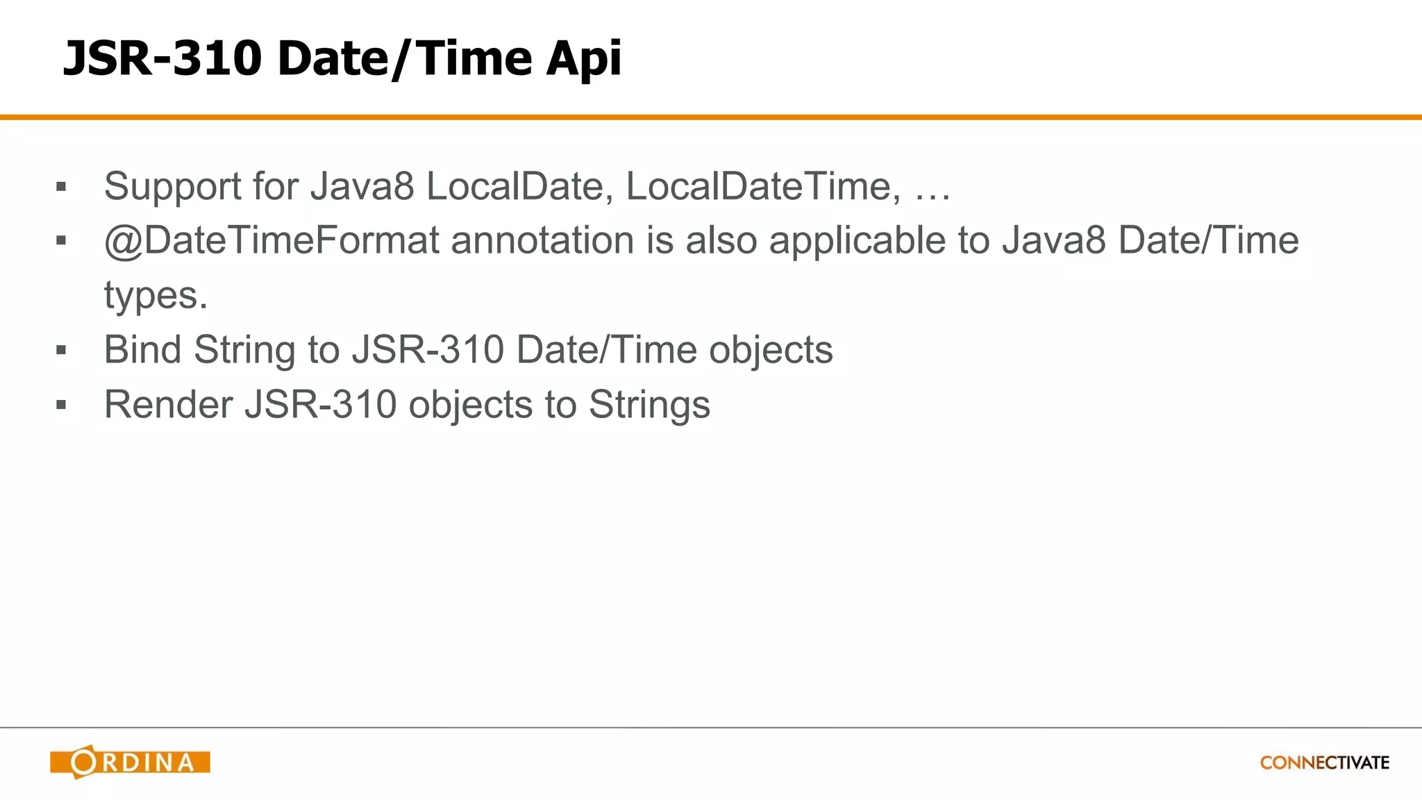 JSR-310 Date/Time Api
▪ Support for Java8 LocalDate, LocalDateTime, …
▪ @DateTimeFormat annotation is also applicable to Java8 Date/Time
types.
▪ Bind String to JSR-310 Date/Time objects
▪ Render JSR-310 objects to Strings
 