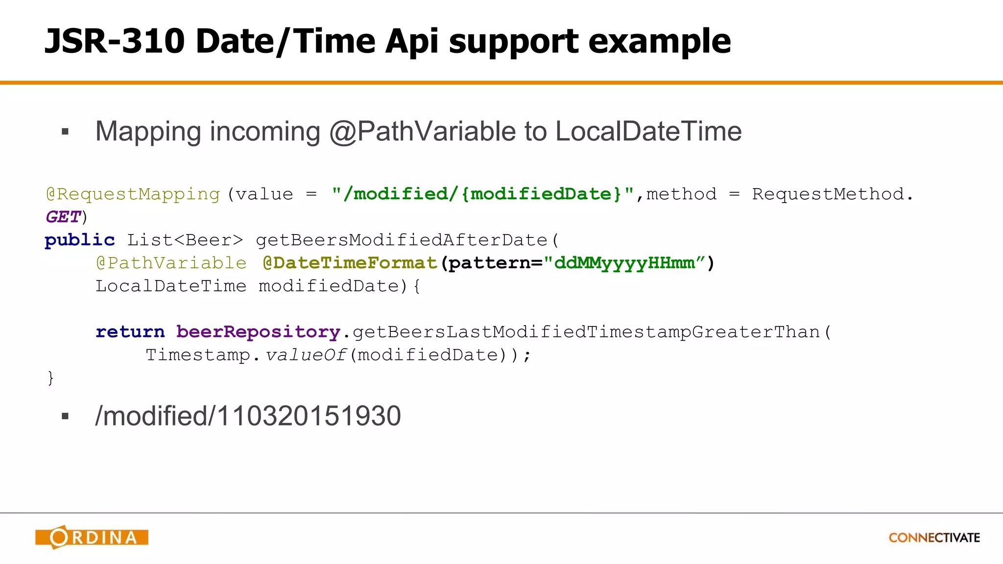 JSR-310 Date/Time Api support example
▪ Mapping incoming @PathVariable to LocalDateTime
@RequestMapping (value = "/modified/{modifiedDate}",method = RequestMethod.
GET)
public List<Beer> getBeersModifiedAfterDate(
@PathVariable @DateTimeFormat(pattern="ddMMyyyyHHmm”)
LocalDateTime modifiedDate){
return beerRepository.getBeersLastModifiedTimestampGreaterThan(
Timestamp.valueOf(modifiedDate));
}
▪ /modified/110320151930
 