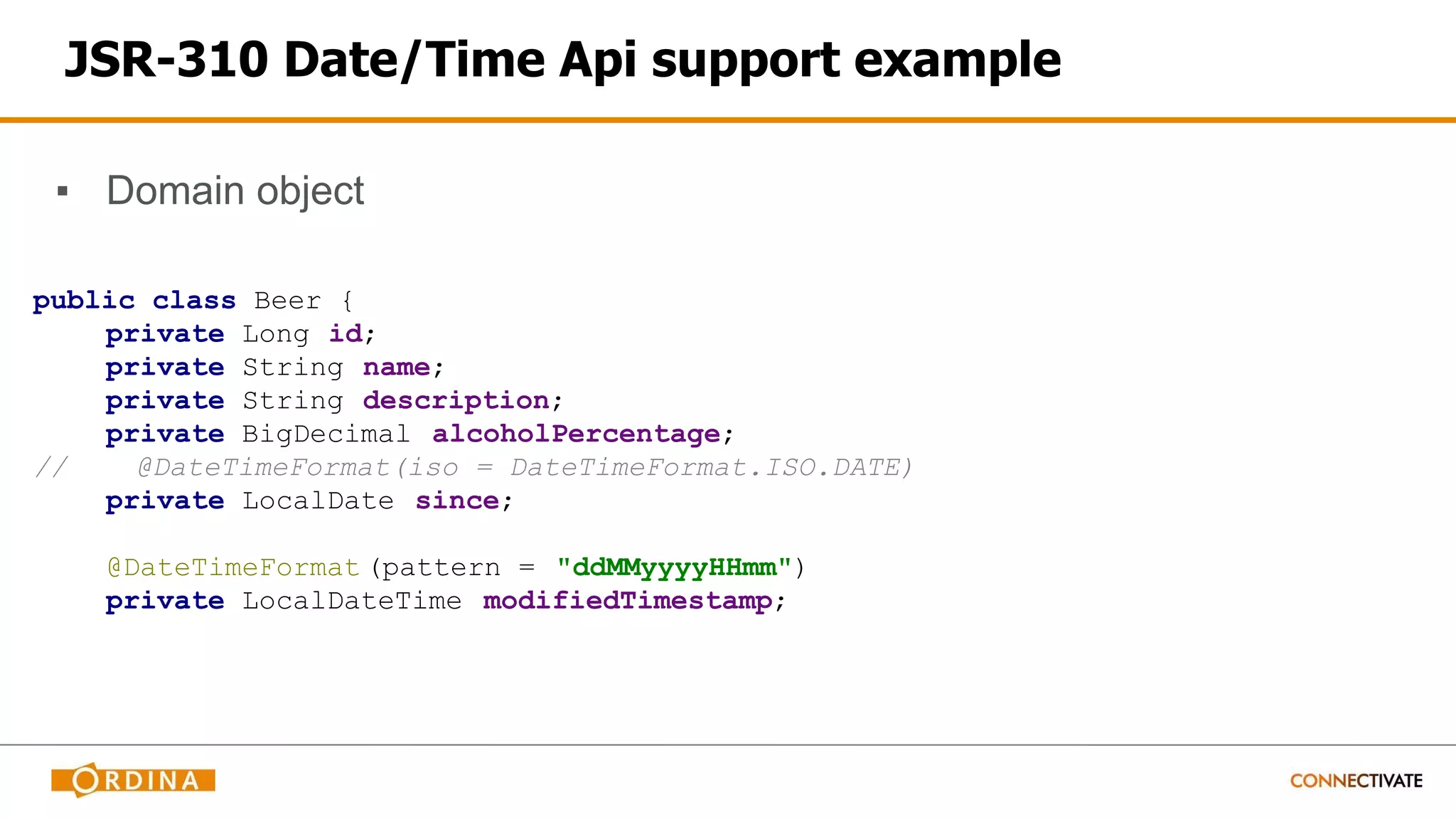 JSR-310 Date/Time Api support example
▪ Domain object
public class Beer {
private Long id;
private String name;
private String description;
private BigDecimal alcoholPercentage;
// @DateTimeFormat(iso = DateTimeFormat.ISO.DATE)
private LocalDate since;
@DateTimeFormat (pattern = "ddMMyyyyHHmm")
private LocalDateTime modifiedTimestamp;
 