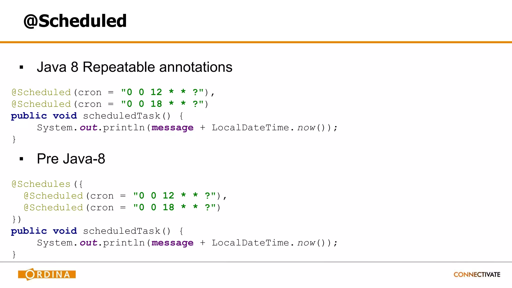 @Scheduled
▪ Java 8 Repeatable annotations
@Scheduled(cron = "0 0 12 * * ?"),
@Scheduled(cron = "0 0 18 * * ?")
public void scheduledTask() {
System.out.println(message + LocalDateTime. now());
}
▪ Pre Java-8
@Schedules({
@Scheduled(cron = "0 0 12 * * ?"),
@Scheduled(cron = "0 0 18 * * ?")
})
public void scheduledTask() {
System.out.println(message + LocalDateTime. now());
}
 