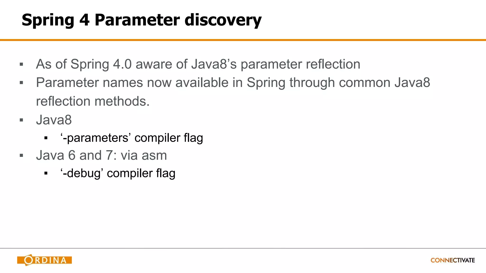 Spring 4 Parameter discovery
▪ As of Spring 4.0 aware of Java8’s parameter reflection
▪ Parameter names now available in Spring through common Java8
reflection methods.
▪ Java8
▪ ‘-parameters’ compiler flag
▪ Java 6 and 7: via asm
▪ ‘-debug’ compiler flag
 