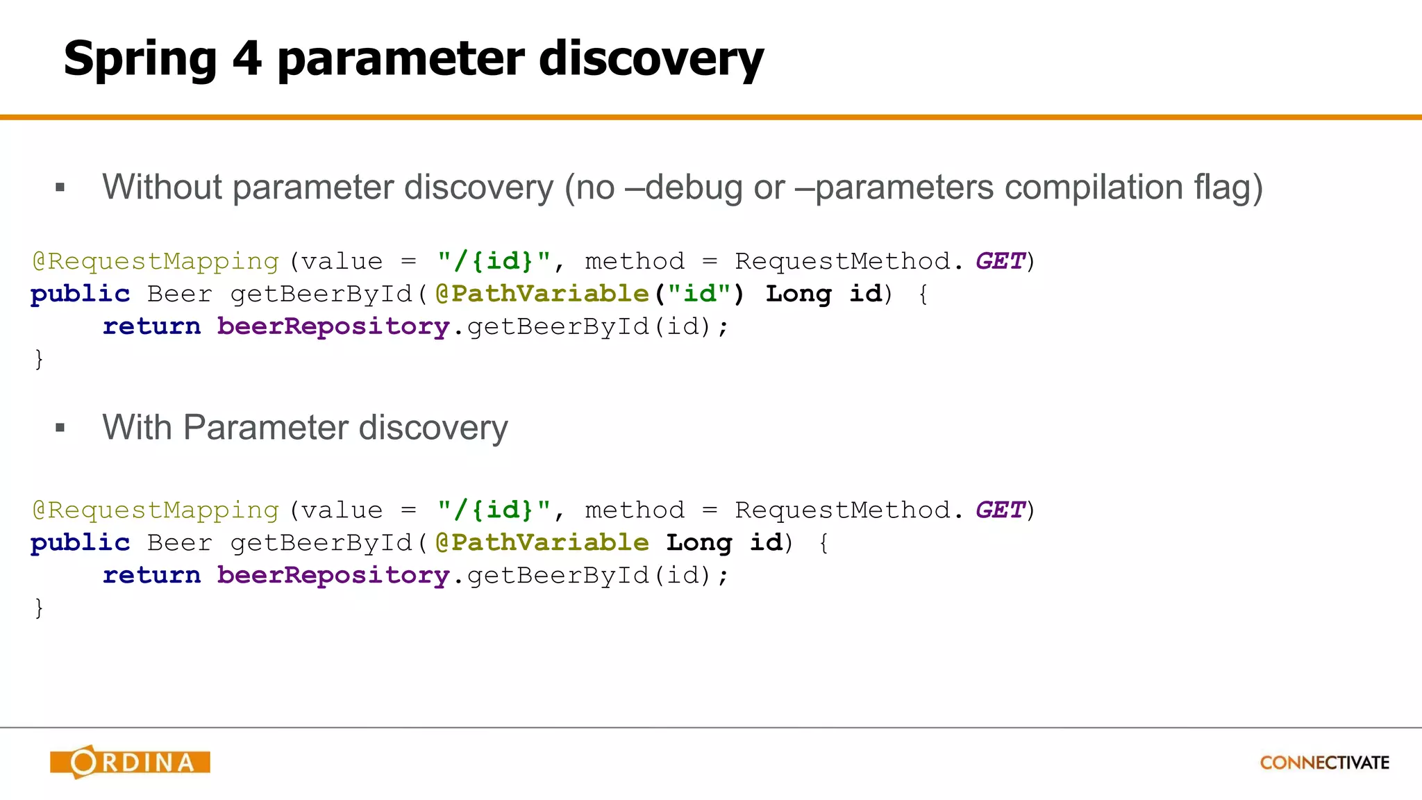 Spring 4 parameter discovery
▪ Without parameter discovery (no –debug or –parameters compilation flag)
@RequestMapping (value = "/{id}", method = RequestMethod. GET)
public Beer getBeerById( @PathVariable("id") Long id) {
return beerRepository.getBeerById(id);
}
▪ With Parameter discovery
@RequestMapping (value = "/{id}", method = RequestMethod. GET)
public Beer getBeerById( @PathVariable Long id) {
return beerRepository.getBeerById(id);
}
 