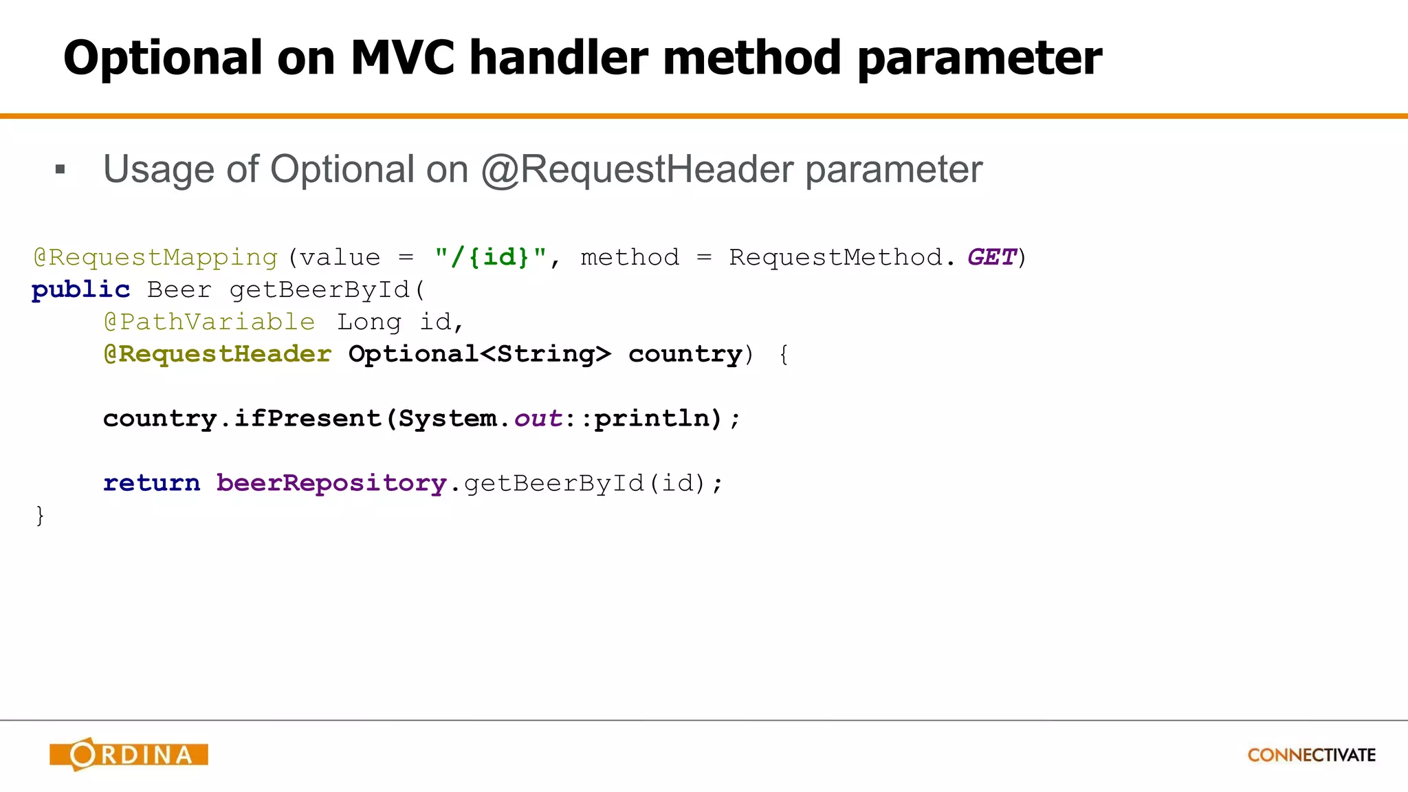 Optional on MVC handler method parameter
▪ Usage of Optional on @RequestHeader parameter
@RequestMapping (value = "/{id}", method = RequestMethod. GET)
public Beer getBeerById(
@PathVariable Long id,
@RequestHeader Optional<String> country) {
country.ifPresent(System.out::println);
return beerRepository.getBeerById(id);
}
 