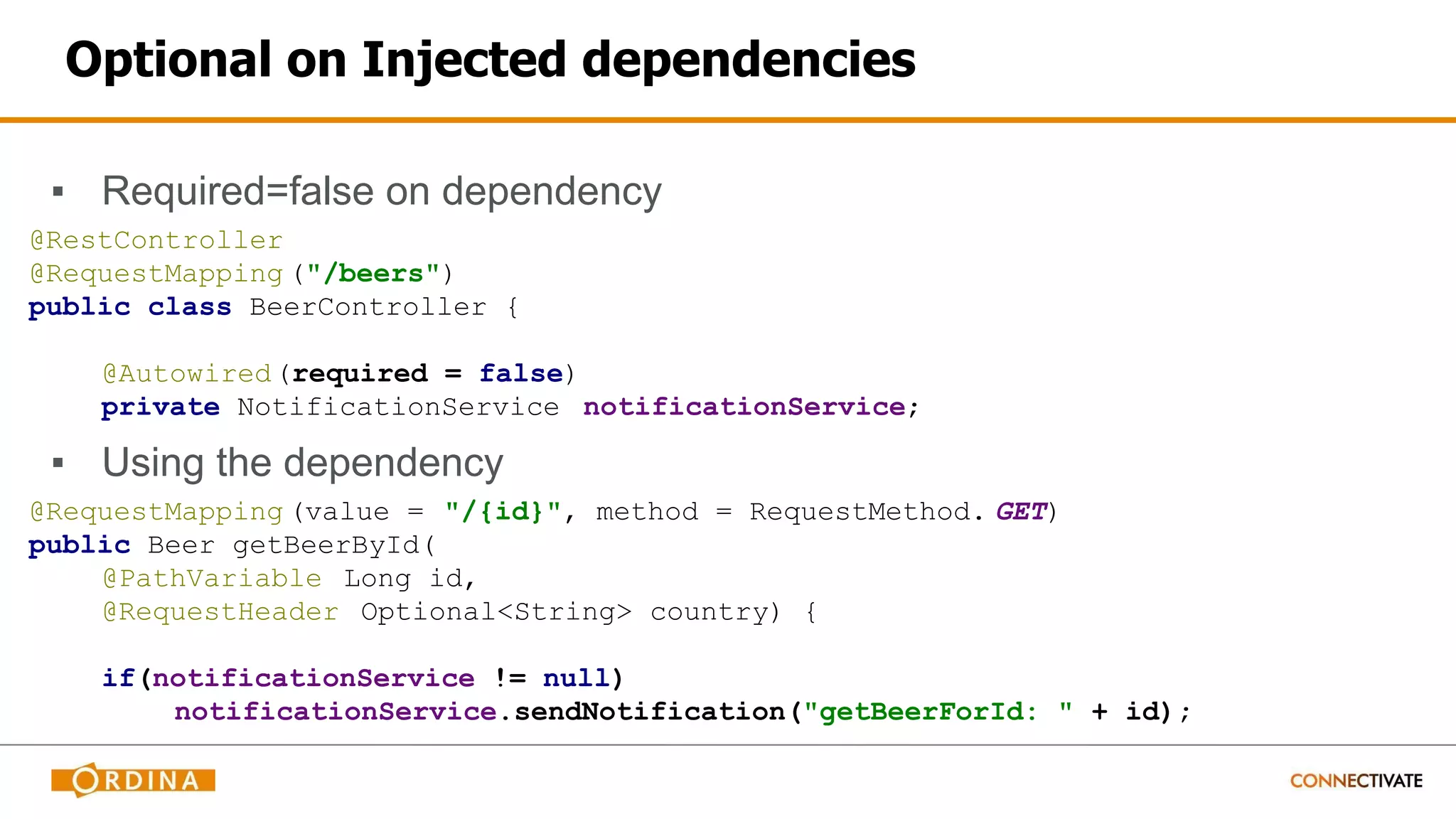 Optional on Injected dependencies
▪ Required=false on dependency
@RestController
@RequestMapping ("/beers")
public class BeerController {
@Autowired(required = false)
private NotificationService notificationService;
▪ Using the dependency
@RequestMapping (value = "/{id}", method = RequestMethod. GET)
public Beer getBeerById(
@PathVariable Long id,
@RequestHeader Optional<String> country) {
if(notificationService != null)
notificationService.sendNotification("getBeerForId: " + id);
 