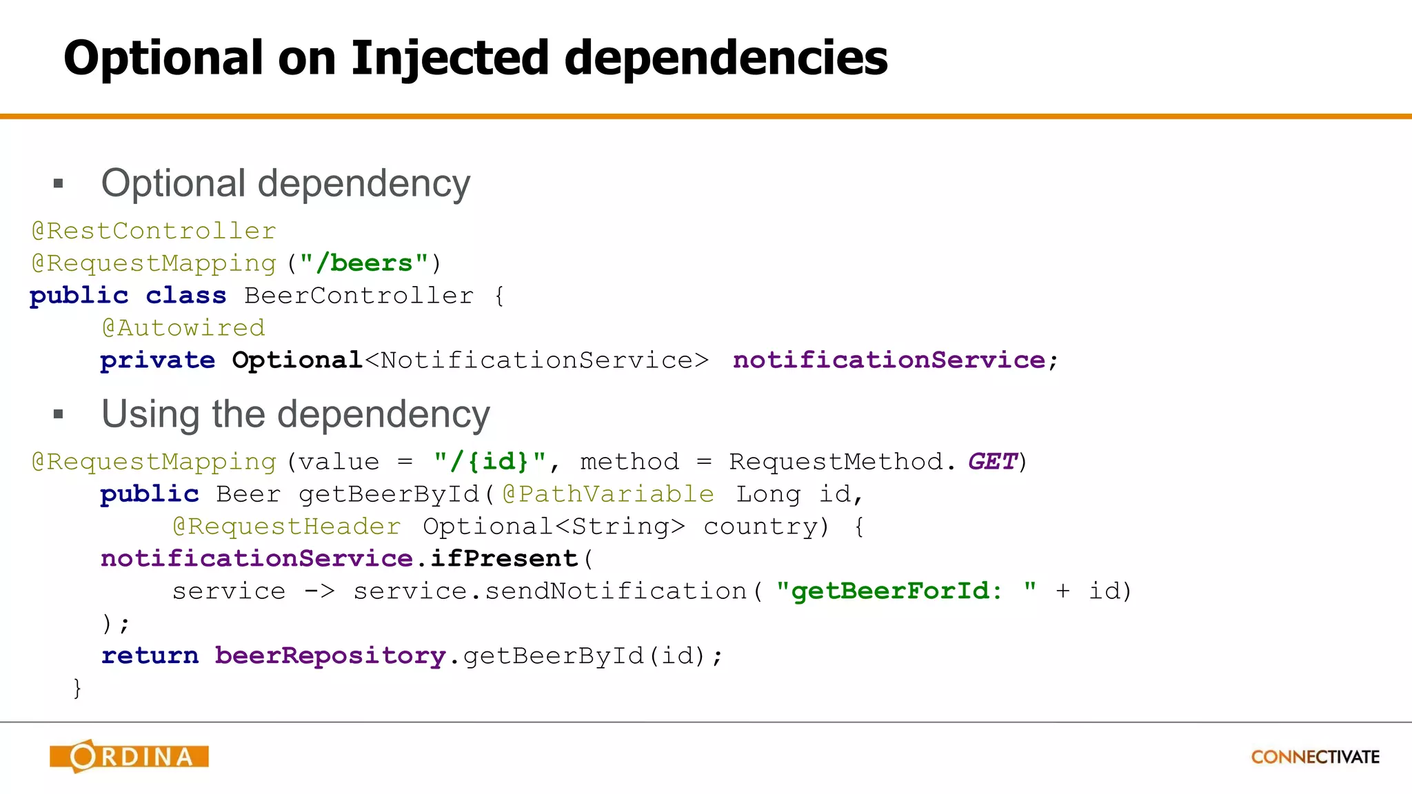 Optional on Injected dependencies
▪ Optional dependency
@RestController
@RequestMapping ("/beers")
public class BeerController {
@Autowired
private Optional<NotificationService> notificationService;
▪ Using the dependency
@RequestMapping (value = "/{id}", method = RequestMethod. GET)
public Beer getBeerById( @PathVariable Long id,
@RequestHeader Optional<String> country) {
notificationService.ifPresent(
service -> service.sendNotification( "getBeerForId: " + id)
);
return beerRepository.getBeerById(id);
}
 