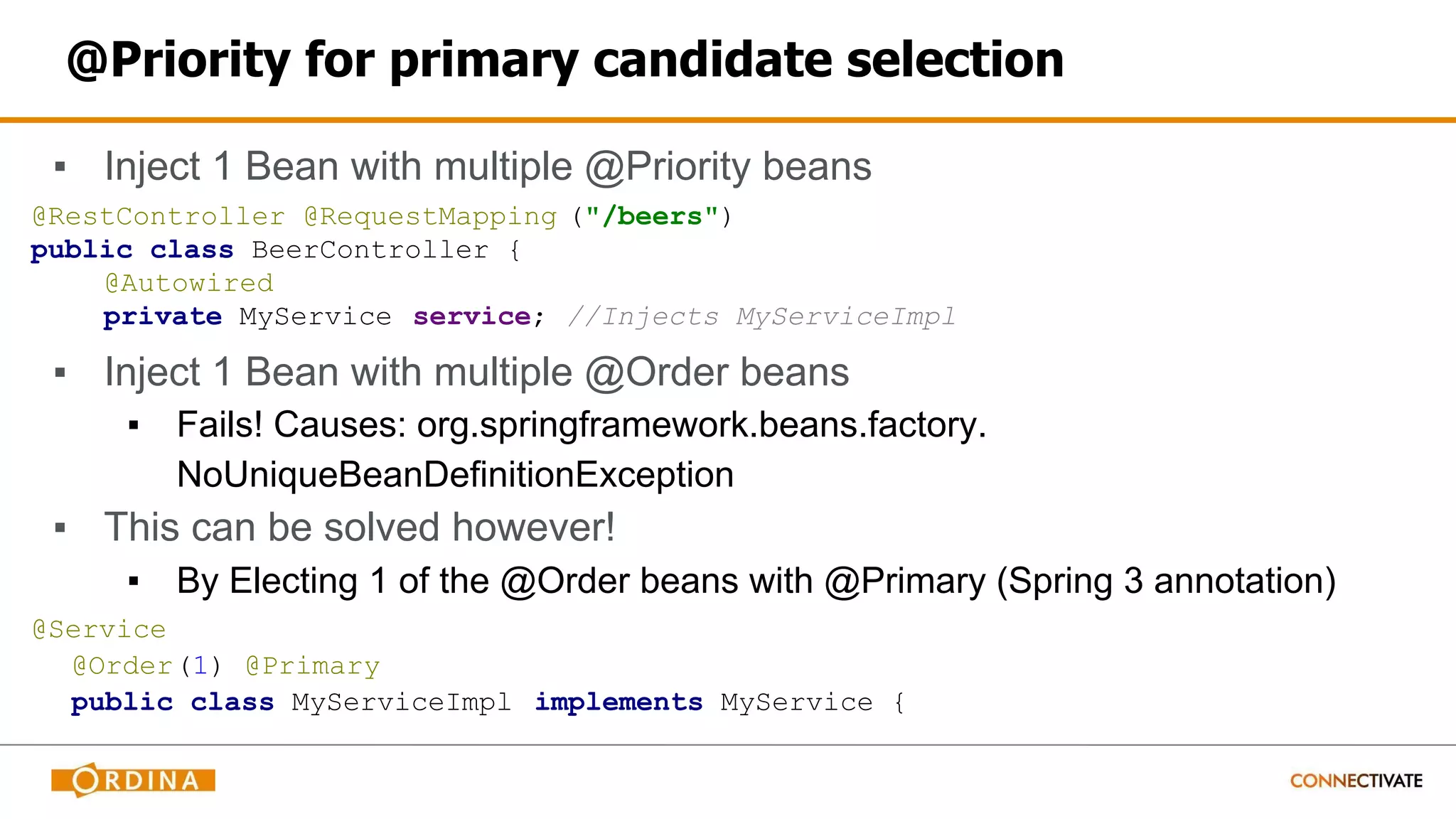 @Priority for primary candidate selection
▪ Inject 1 Bean with multiple @Priority beans
@RestController @RequestMapping ("/beers")
public class BeerController {
@Autowired
private MyService service; //Injects MyServiceImpl
▪ Inject 1 Bean with multiple @Order beans
▪ Fails! Causes: org.springframework.beans.factory.
NoUniqueBeanDefinitionException
▪ This can be solved however!
▪ By Electing 1 of the @Order beans with @Primary (Spring 3 annotation)
@Service
@Order(1) @Primary
public class MyServiceImpl implements MyService {
 