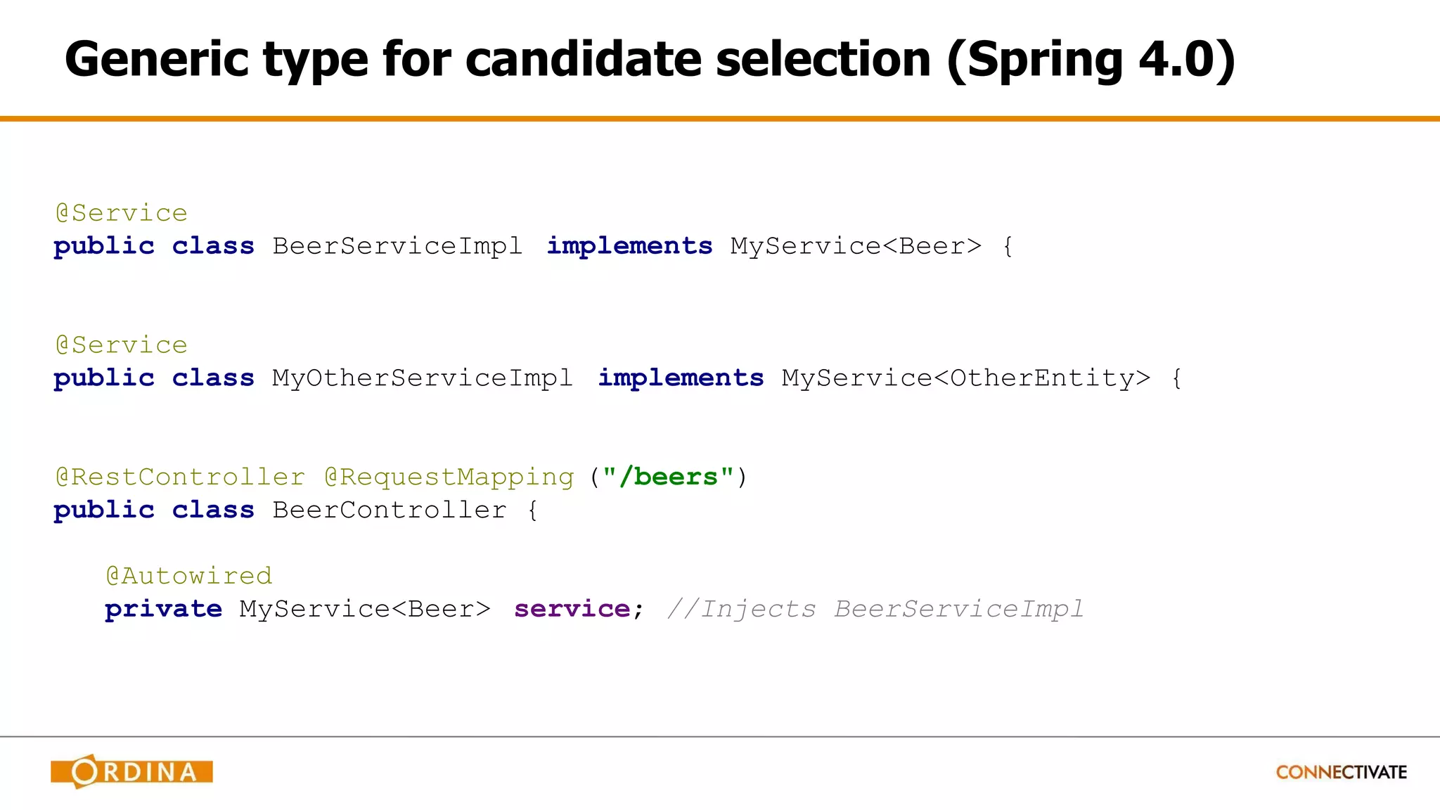 Generic type for candidate selection (Spring 4.0)
@Service
public class BeerServiceImpl implements MyService<Beer> {
@Service
public class MyOtherServiceImpl implements MyService<OtherEntity> {
@RestController @RequestMapping ("/beers")
public class BeerController {
@Autowired
private MyService<Beer> service; //Injects BeerServiceImpl
 