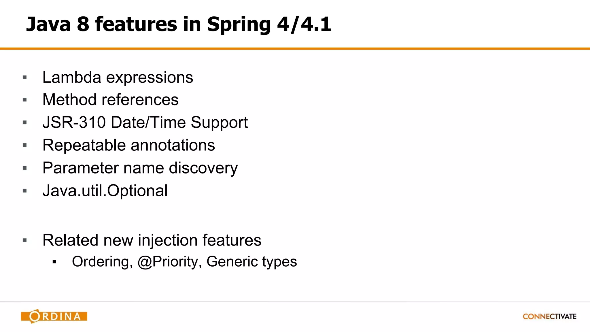 Java 8 features in Spring 4/4.1
▪ Lambda expressions
▪ Method references
▪ JSR-310 Date/Time Support
▪ Repeatable annotations
▪ Parameter name discovery
▪ Java.util.Optional
▪ Related new injection features
▪ Ordering, @Priority, Generic types
 