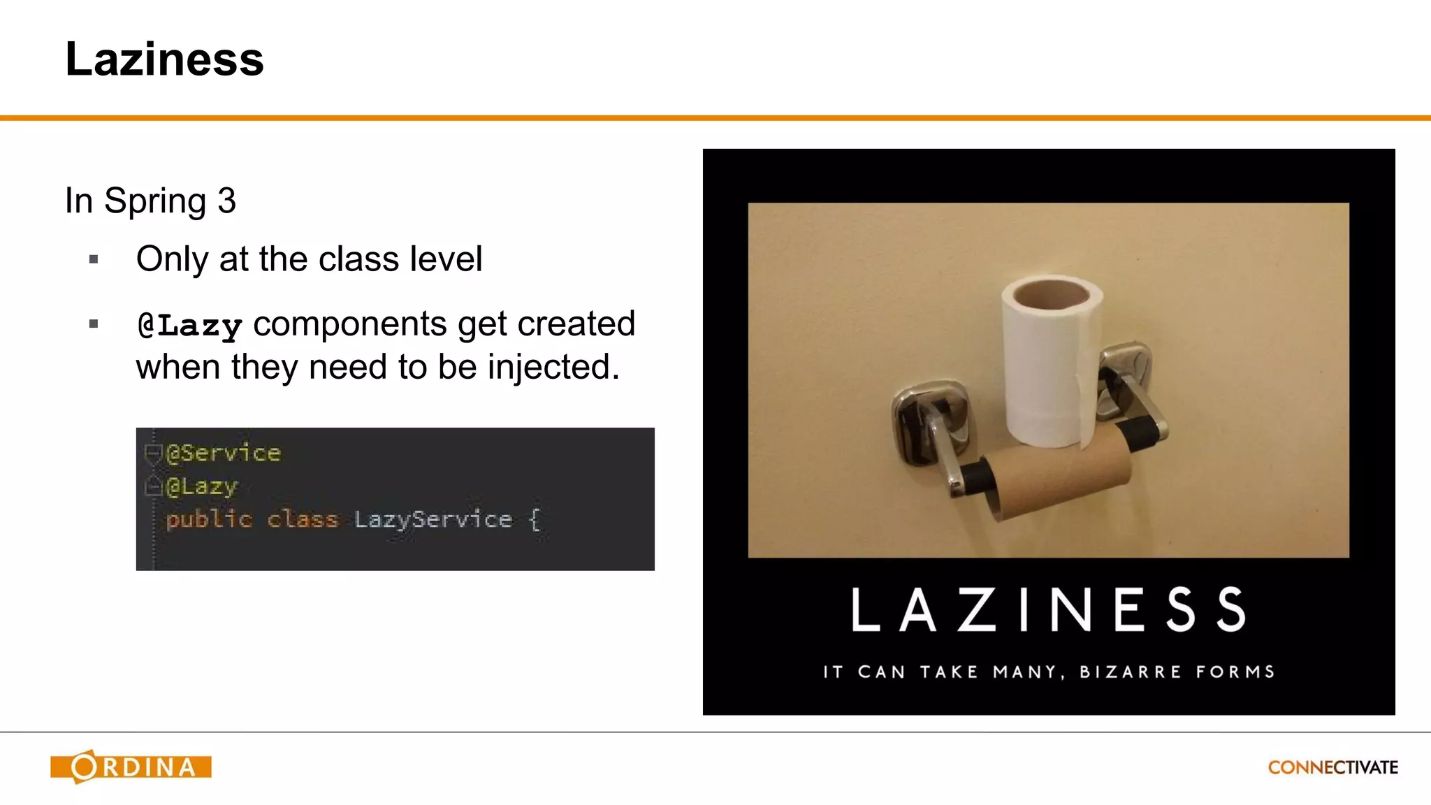 In Spring 3
▪ Only at the class level
▪ @Lazy components get created
when they need to be injected.
Laziness
 