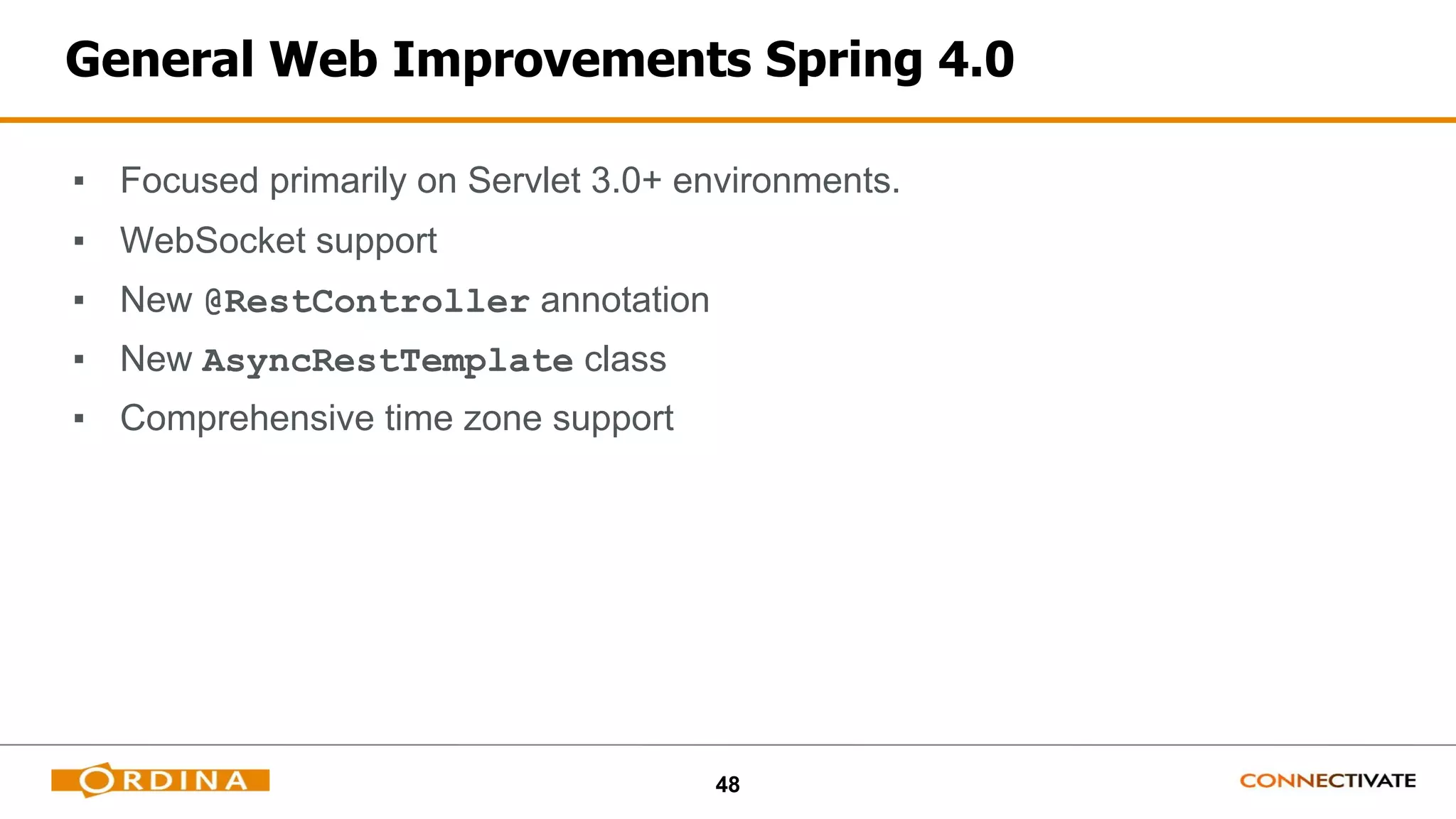 48
General Web Improvements Spring 4.0
▪ Focused primarily on Servlet 3.0+ environments.
▪ WebSocket support
▪ New @RestController annotation
▪ New AsyncRestTemplate class
▪ Comprehensive time zone support
 
