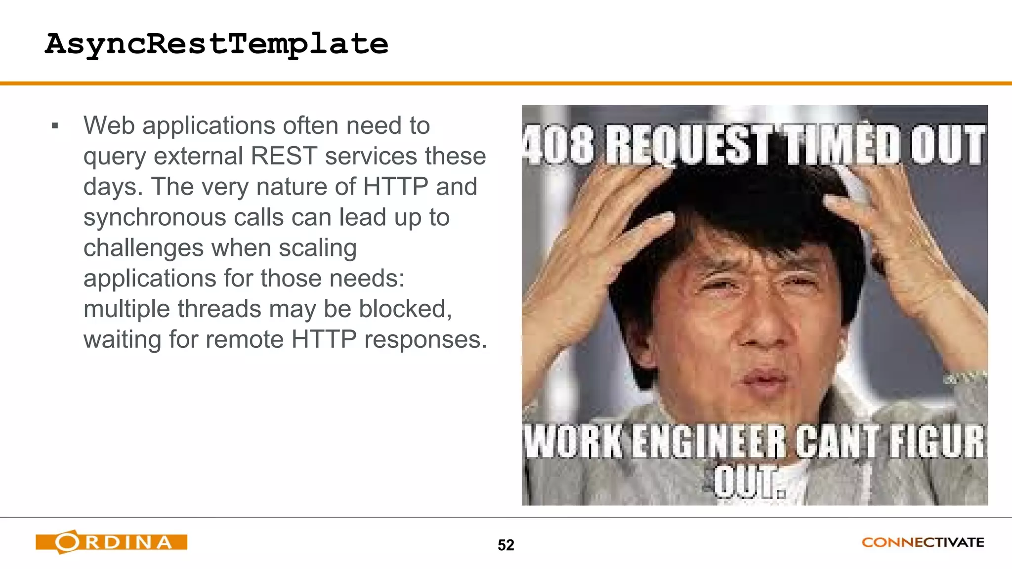 52
AsyncRestTemplate
▪ Web applications often need to
query external REST services these
days. The very nature of HTTP and
synchronous calls can lead up to
challenges when scaling
applications for those needs:
multiple threads may be blocked,
waiting for remote HTTP responses.
 