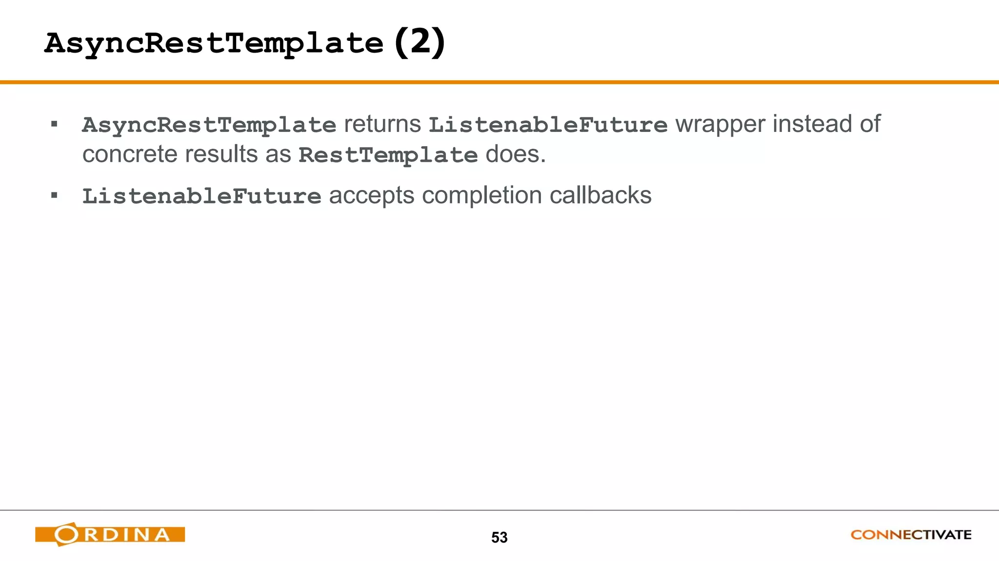 53
AsyncRestTemplate (2)
▪ AsyncRestTemplate returns ListenableFuture wrapper instead of
concrete results as RestTemplate does.
▪ ListenableFuture accepts completion callbacks
 