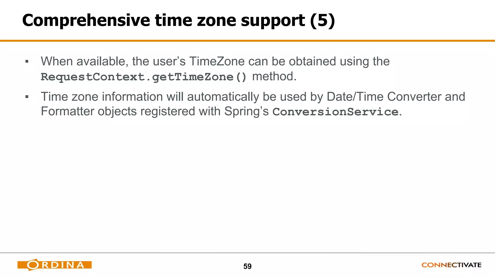 59
Comprehensive time zone support (5)
▪ When available, the user’s TimeZone can be obtained using the
RequestContext.getTimeZone() method.
▪ Time zone information will automatically be used by Date/Time Converter and
Formatter objects registered with Spring’s ConversionService.
 